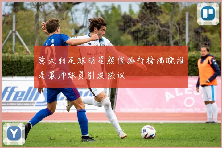 意大利足球明星颜值排行榜揭晓谁是最帅球员引发热议