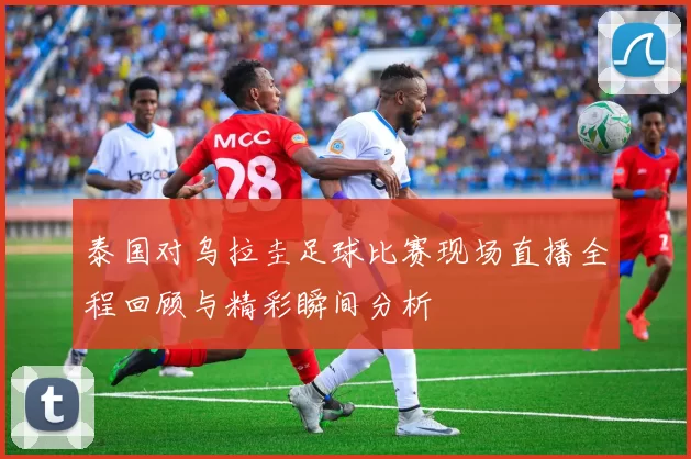 泰国对乌拉圭足球比赛现场直播全程回顾与精彩瞬间分析