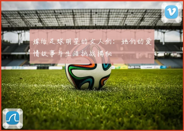 嫁给足球明星的女人们：她们的爱情故事与生活挑战揭秘