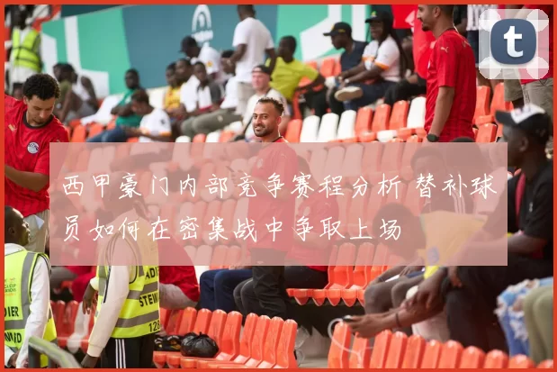 西甲豪门内部竞争赛程分析 替补球员如何在密集战中争取上场