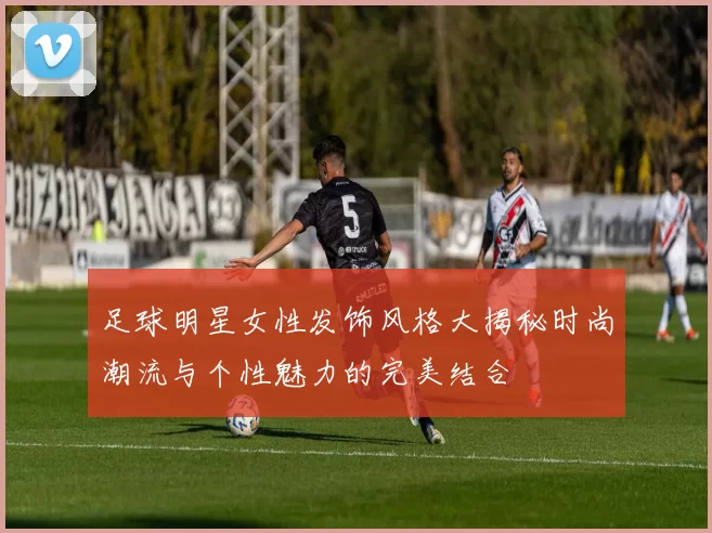 足球明星女性发饰风格大揭秘时尚潮流与个性魅力的完美结合