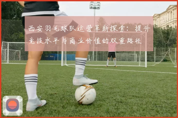 西安羽毛球队运营革新探索：提升竞技水平与商业价值的双重路径