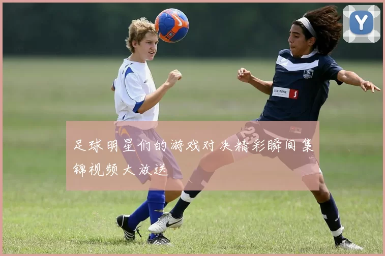 足球明星们的游戏对决精彩瞬间集锦视频大放送