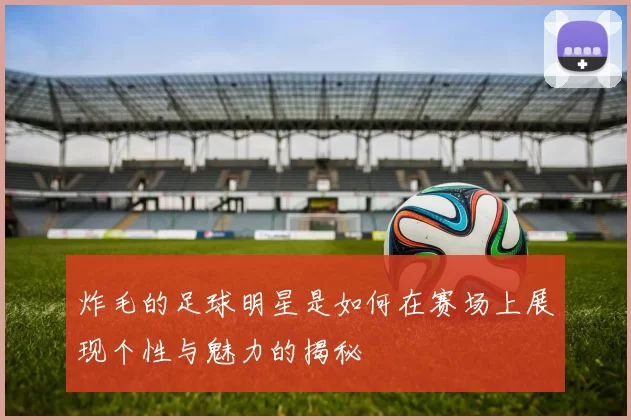 炸毛的足球明星是如何在赛场上展现个性与魅力的揭秘