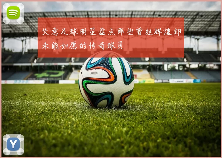 失意足球明星盘点那些曾经辉煌却未能如愿的传奇球员