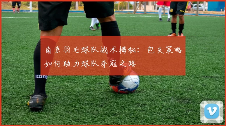 南京羽毛球队战术揭秘：包夹策略如何助力球队夺冠之路