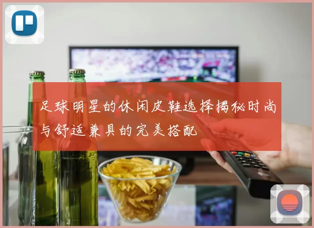 足球明星的休闲皮鞋选择揭秘时尚与舒适兼具的完美搭配