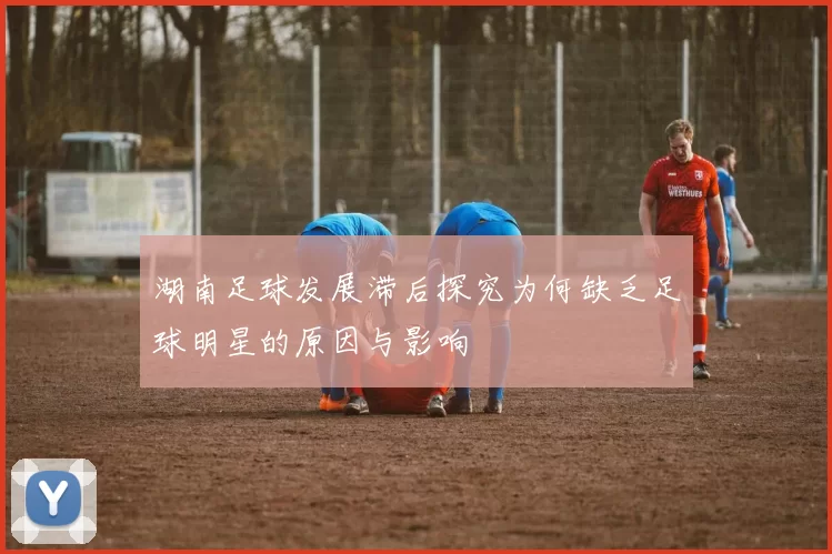 湖南足球发展滞后探究为何缺乏足球明星的原因与影响