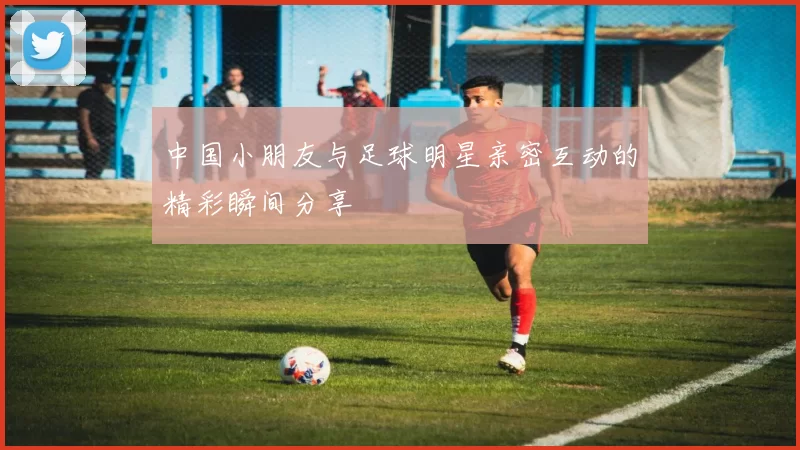 中国小朋友与足球明星亲密互动的精彩瞬间分享