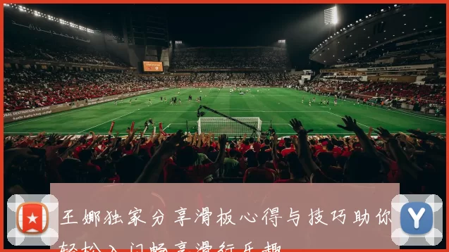 王娜独家分享滑板心得与技巧助你轻松入门畅享滑行乐趣