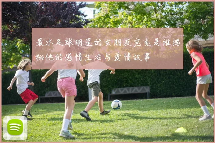 最水足球明星的女朋友究竟是谁揭秘他的感情生活与爱情故事