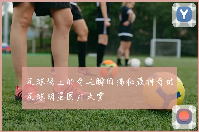 足球场上的奇迹瞬间揭秘最神奇的足球明星图片大赏