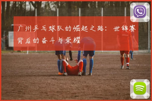广州乒乓球队的崛起之路：世锦赛背后的奋斗与荣耀