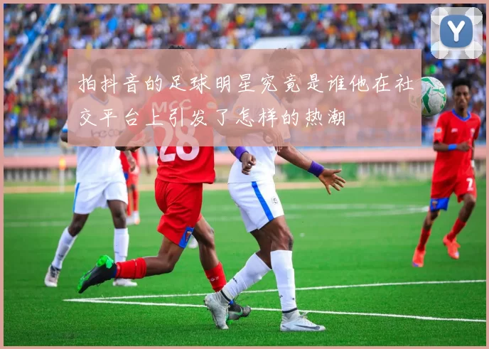 拍抖音的足球明星究竟是谁他在社交平台上引发了怎样的热潮