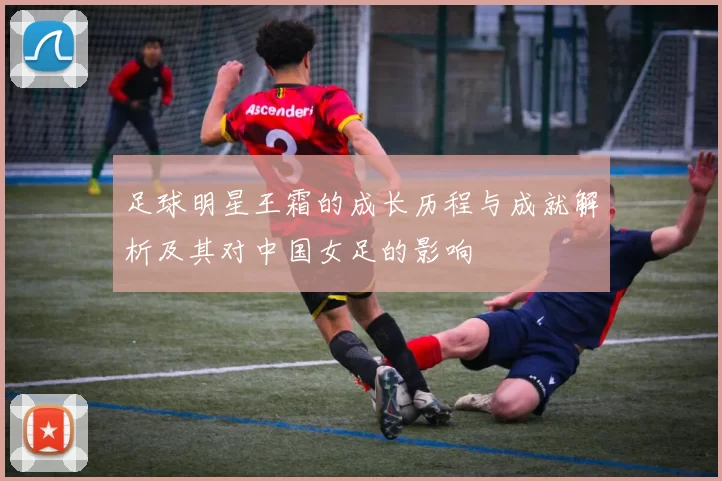 足球明星王霜的成长历程与成就解析及其对中国女足的影响