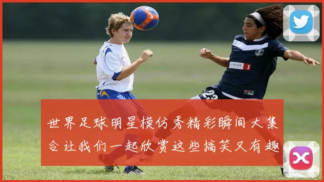 世界足球明星模仿秀精彩瞬间大集合让我们一起欣赏这些搞笑又有趣的瞬间