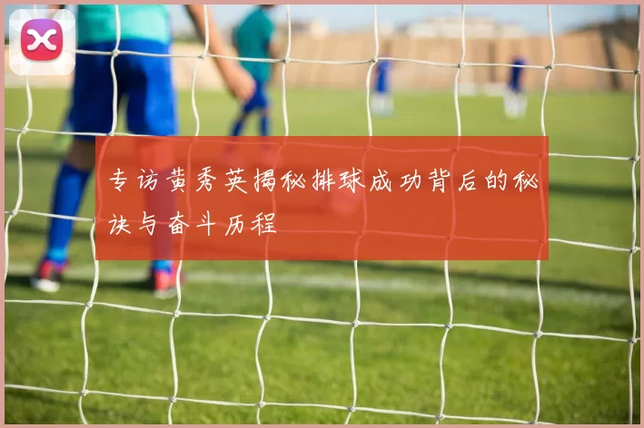 专访黄秀英揭秘排球成功背后的秘诀与奋斗历程
