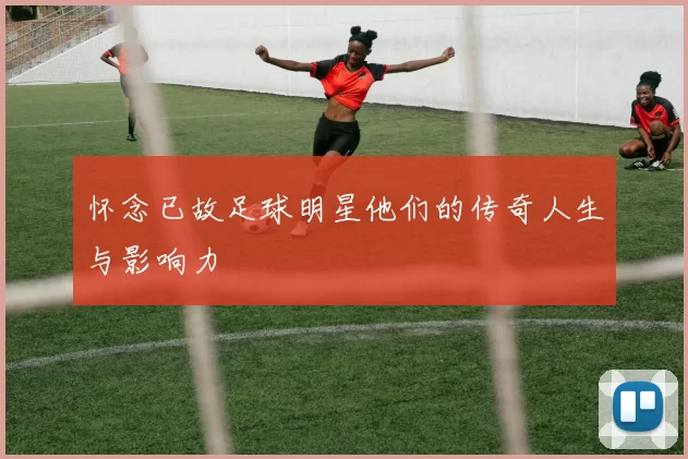 怀念已故足球明星他们的传奇人生与影响力