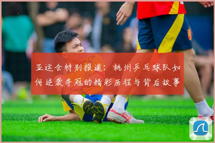 亚运会特别报道：杭州乒乓球队如何逆袭夺冠的精彩历程与背后故事