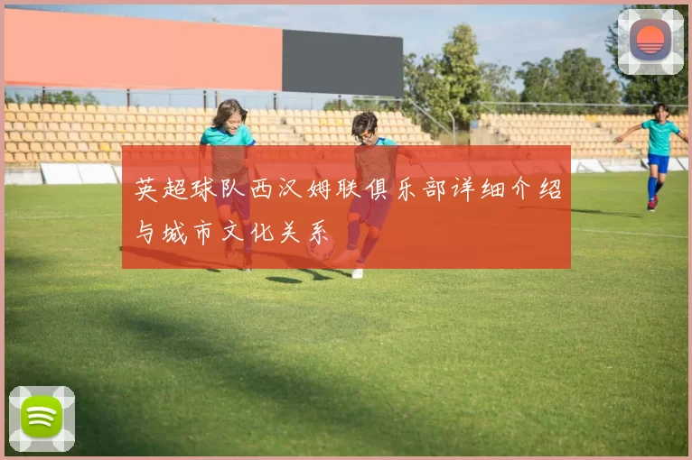 英超球队西汉姆联俱乐部详细介绍与城市文化关系