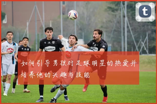 如何引导男孩对足球明星的热爱并培养他的兴趣与技能