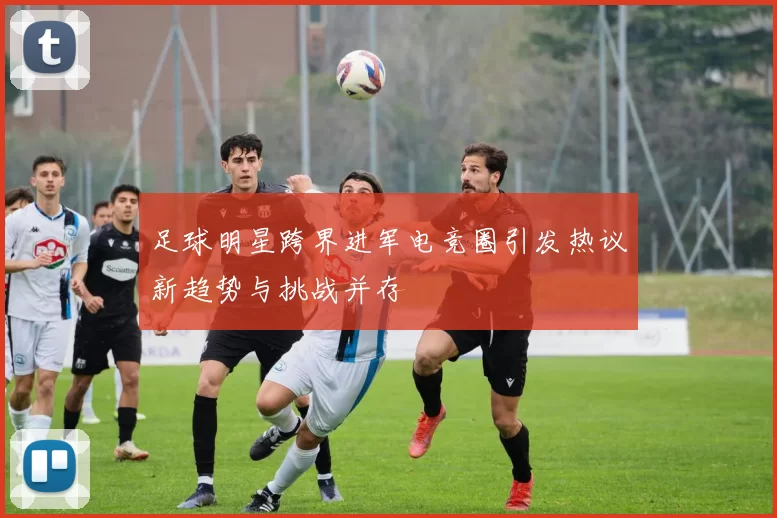 足球明星跨界进军电竞圈引发热议新趋势与挑战并存