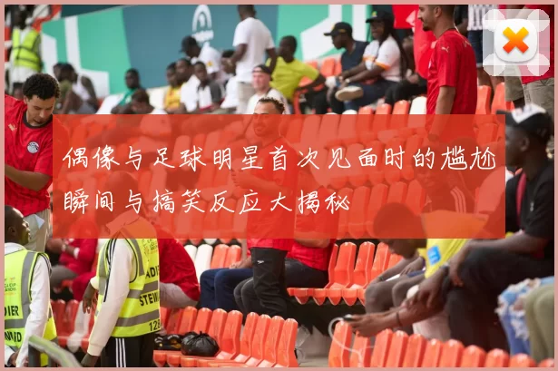 偶像与足球明星首次见面时的尴尬瞬间与搞笑反应大揭秘