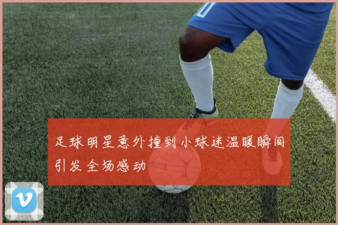 足球明星意外撞到小球迷温暖瞬间引发全场感动