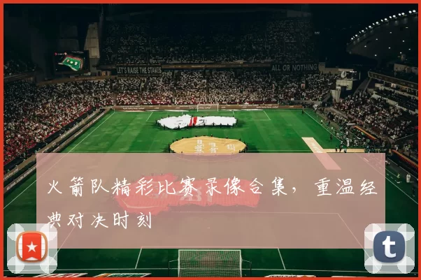 火箭队精彩比赛录像合集，重温经典对决时刻