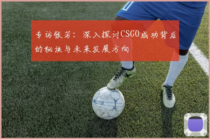 专访张芳：深入探讨CSGO成功背后的秘诀与未来发展方向