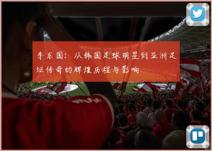 李东国：从韩国足球明星到亚洲足坛传奇的辉煌历程与影响