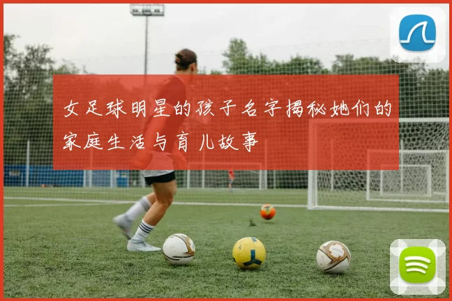 女足球明星的孩子名字揭秘她们的家庭生活与育儿故事