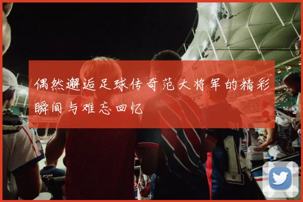 偶然邂逅足球传奇范大将军的精彩瞬间与难忘回忆
