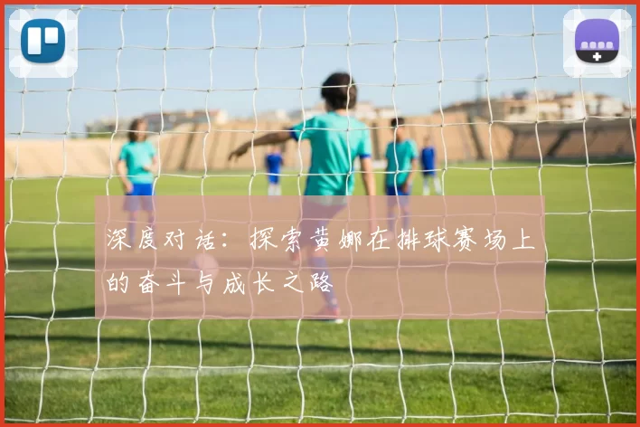 深度对话：探索黄娜在排球赛场上的奋斗与成长之路