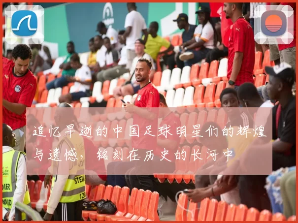 追忆早逝的中国足球明星们的辉煌与遗憾，铭刻在历史的长河中