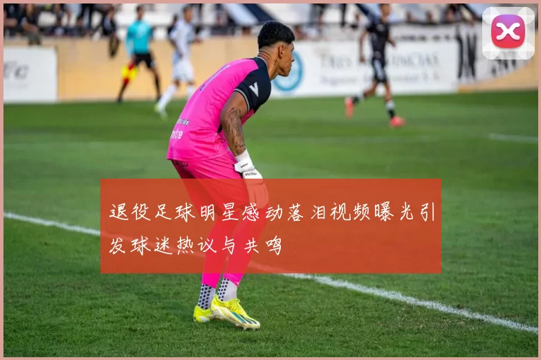退役足球明星感动落泪视频曝光引发球迷热议与共鸣