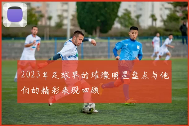 2023年足球界的璀璨明星盘点与他们的精彩表现回顾