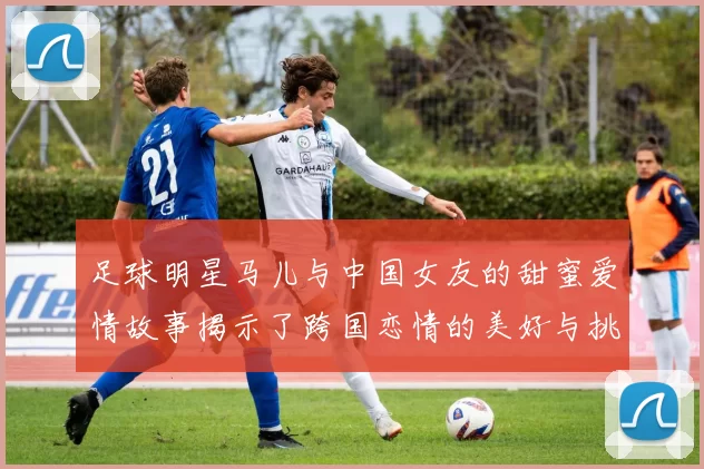 足球明星马儿与中国女友的甜蜜爱情故事揭示了跨国恋情的美好与挑战