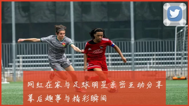 网红在家与足球明星亲密互动分享幕后趣事与精彩瞬间