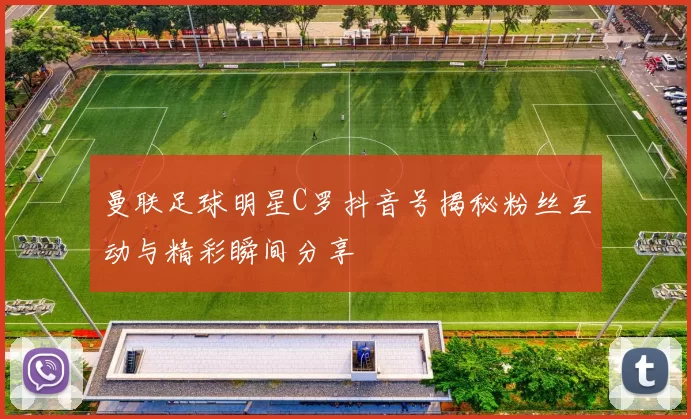 曼联足球明星C罗抖音号揭秘粉丝互动与精彩瞬间分享